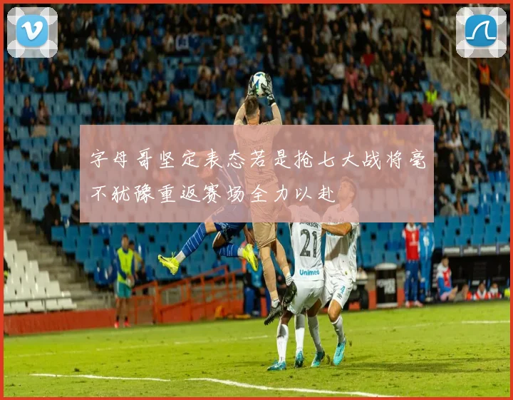 字母哥坚定表态若是抢七大战将毫不犹豫重返赛场全力以赴