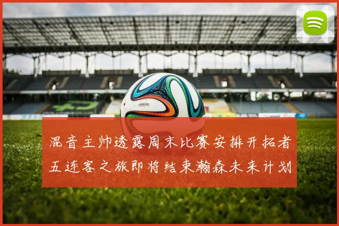 混音主帅透露周末比赛安排开拓者五连客之旅即将结束瀚森未来计划待定