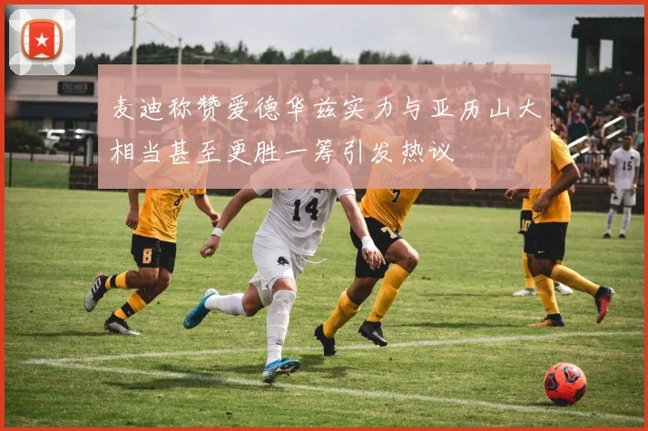 麦迪称赞爱德华兹实力与亚历山大相当甚至更胜一筹引发热议