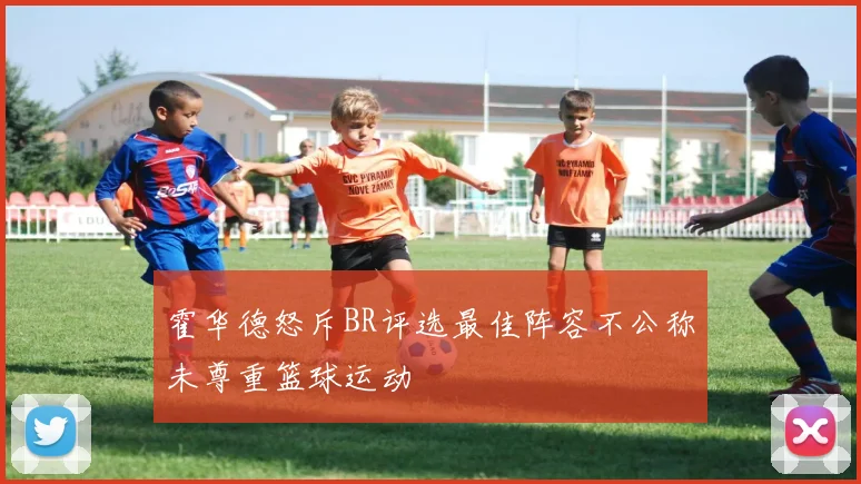 霍华德怒斥BR评选最佳阵容不公称未尊重篮球运动