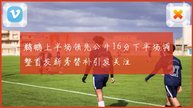 鹈鹕上半场领先公牛16分下半场调整首发新秀替补引发关注