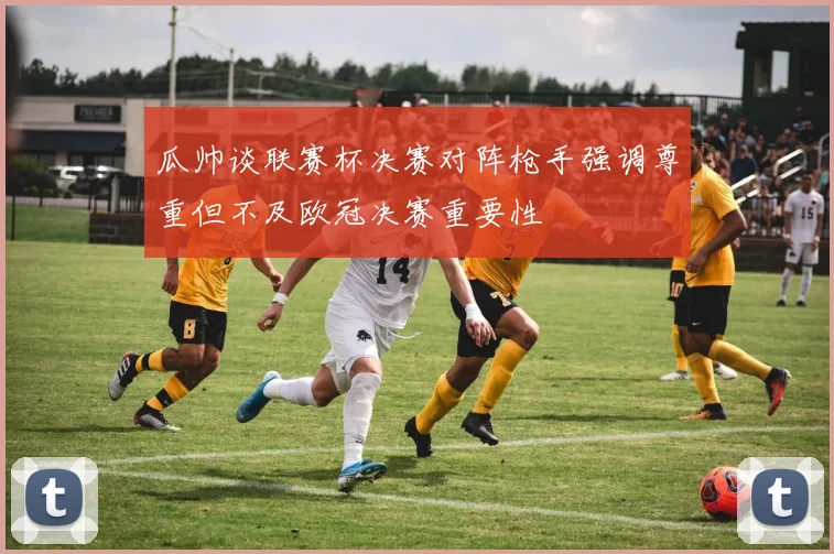 瓜帅谈联赛杯决赛对阵枪手强调尊重但不及欧冠决赛重要性