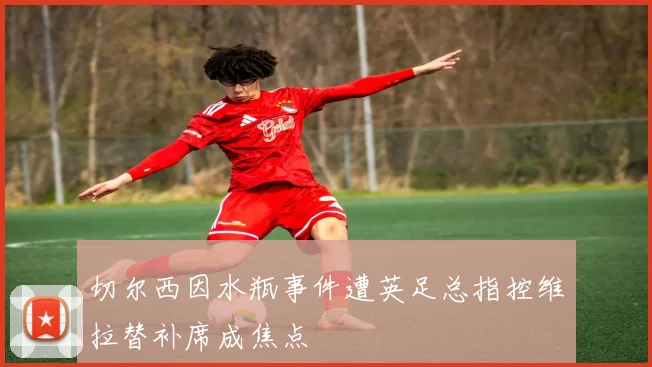 切尔西因水瓶事件遭英足总指控维拉替补席成焦点