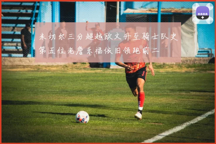 米切尔三分超越欧文升至骑士队史第五位老詹乐福依旧领跑前二