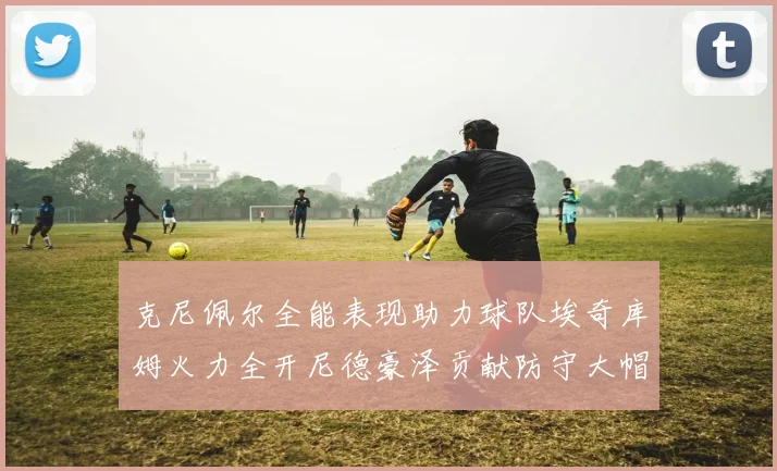 克尼佩尔全能表现助力球队埃奇库姆火力全开尼德豪泽贡献防守大帽