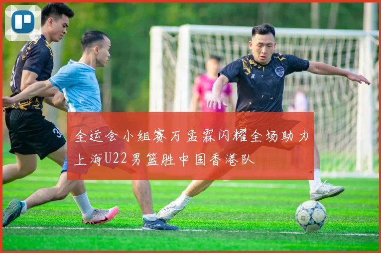 全运会小组赛万孟霖闪耀全场助力上海U22男篮胜中国香港队