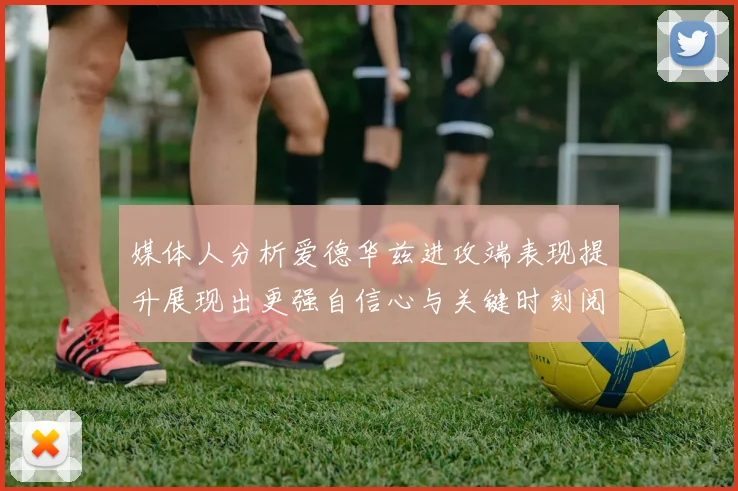 媒体人分析爱德华兹进攻端表现提升展现出更强自信心与关键时刻阅读能力