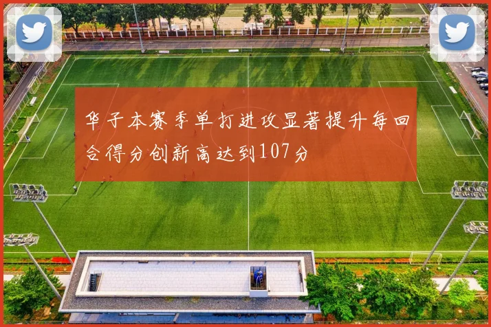 华子本赛季单打进攻显著提升每回合得分创新高达到107分