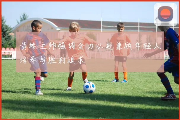 黄蜂主帅强调全力以赴兼顾年轻人培养与胜利追求