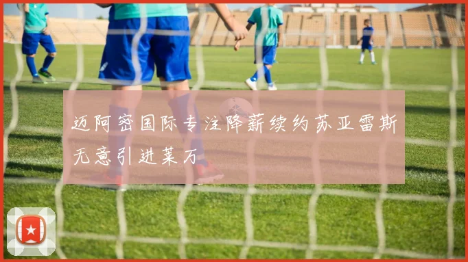 迈阿密国际专注降薪续约苏亚雷斯无意引进莱万