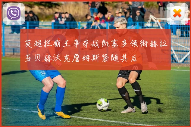 英超拦截王争夺战凯塞多领衔赫拉芬贝赫沃克詹姆斯紧随其后