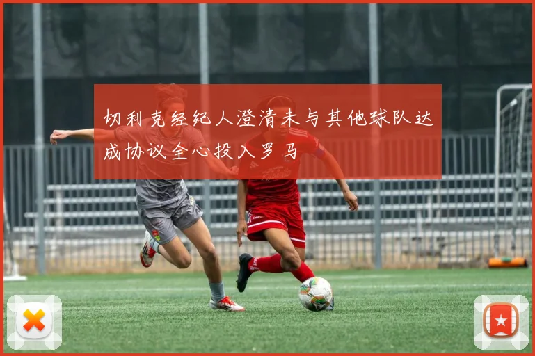 切利克经纪人澄清未与其他球队达成协议全心投入罗马