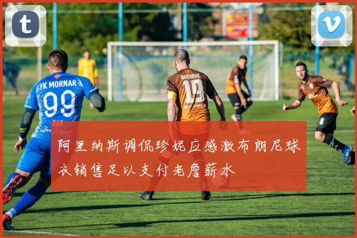 阿里纳斯调侃珍妮应感激布朗尼球衣销售足以支付老詹薪水