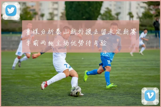 鲁媒分析泰山新外援去留未定新赛季前两轮主场优势待考验