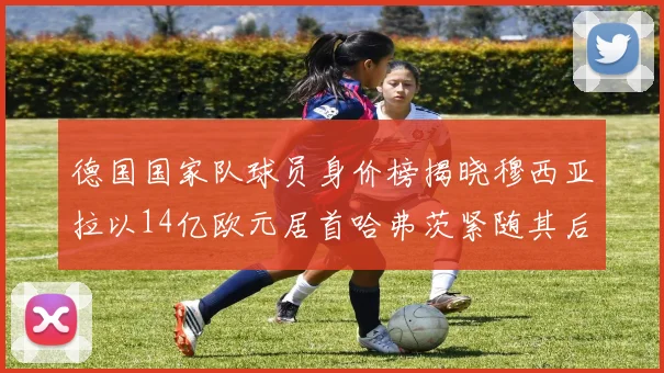 德国国家队球员身价榜揭晓穆西亚拉以14亿欧元居首哈弗茨紧随其后
