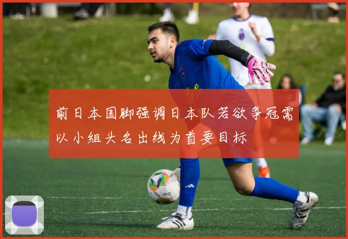 前日本国脚强调日本队若欲争冠需以小组头名出线为首要目标
