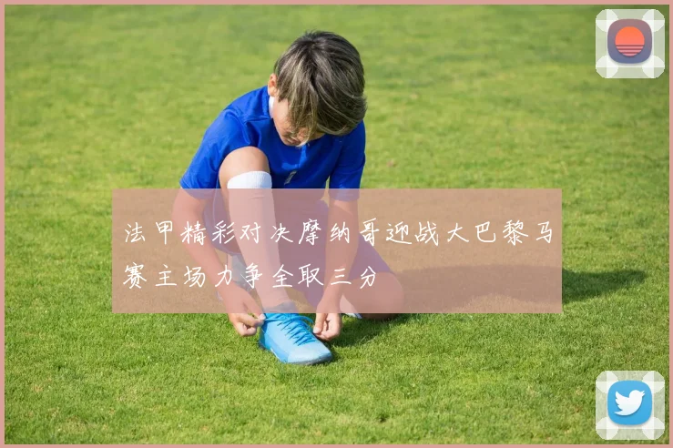 法甲精彩对决摩纳哥迎战大巴黎马赛主场力争全取三分
