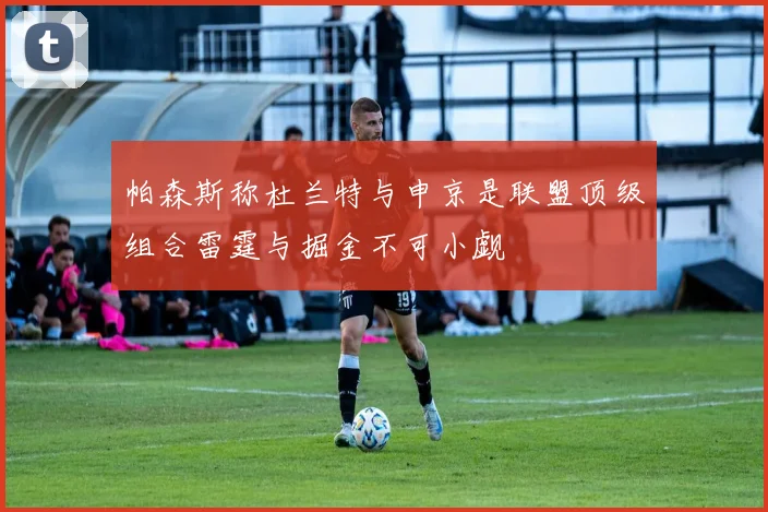 帕森斯称杜兰特与申京是联盟顶级组合雷霆与掘金不可小觑