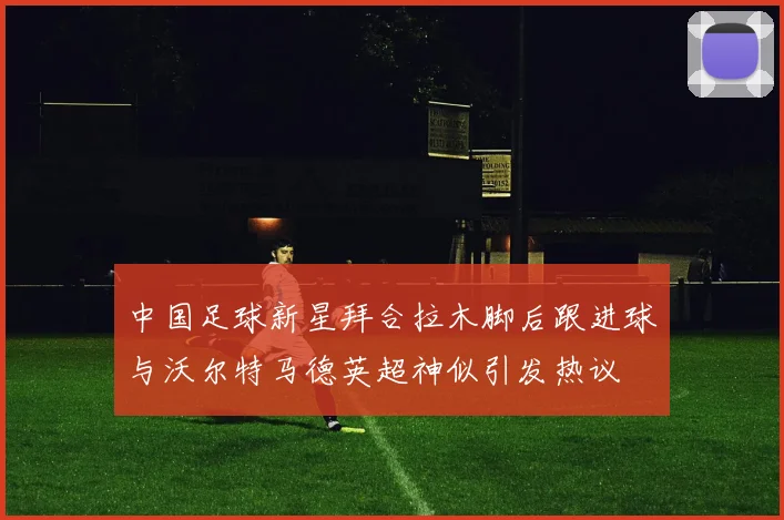 中国足球新星拜合拉木脚后跟进球与沃尔特马德英超神似引发热议