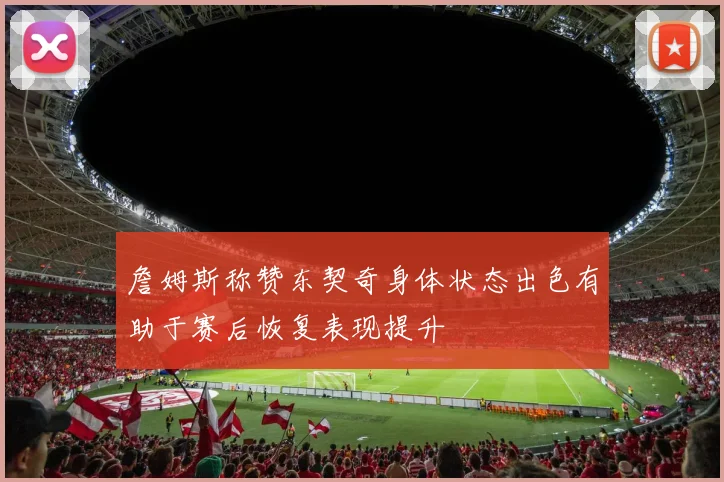 詹姆斯称赞东契奇身体状态出色有助于赛后恢复表现提升