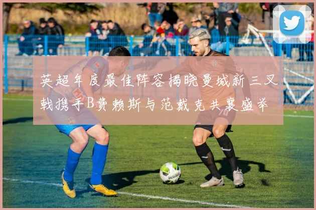 英超年度最佳阵容揭晓曼城新三叉戟携手B费赖斯与范戴克共襄盛举