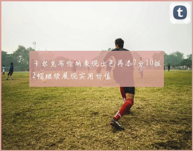 卡尔克布伦纳表现出色再添7分10板2帽继续展现实用价值