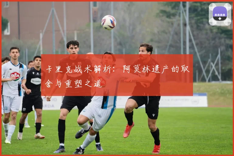 卡里克战术解析：阿莫林遗产的取舍与重塑之道