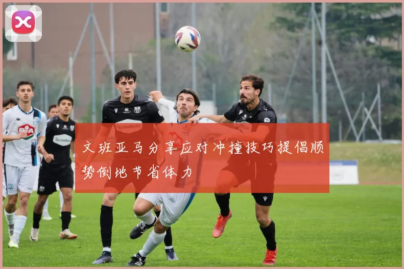 文班亚马分享应对冲撞技巧提倡顺势倒地节省体力