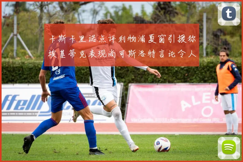 卡斯卡里诺点评利物浦夏窗引援称埃基蒂克表现尚可斯洛特言论令人哭笑不得